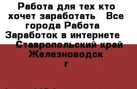 Работа для тех кто хочет заработать - Все города Работа » Заработок в интернете   . Ставропольский край,Железноводск г.